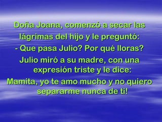 Doña Joana, comenzó a secar las
   lágrimas del hijo y le preguntó:
 - Que pasa Julio? Por qué lloras?
   Julio miró a su madre, con una
       expresión triste y le dice:
Mamita, yo te amo mucho y no quiero
        separarme nunca de ti!
 
