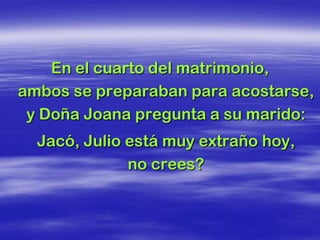 En el cuarto del matrimonio,
ambos se preparaban para acostarse,
 y Doña Joana pregunta a su marido:
  Jacó, Julio está muy extraño hoy,
              no crees?
 