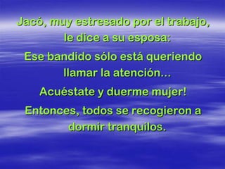 Jacó, muy estresado por el trabajo,
        le dice a su esposa:
 Ese bandido sólo está queriendo
       llamar la atención...
    Acuéstate y duerme mujer!
 Entonces, todos se recogieron a
        dormir tranquilos.
 