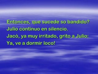 Entonces, que sucede so bandido?
Julio continuo en silencio.
Jacó, ya muy irritado, grito a Julio:
Ya, ve a dormir loco!
 