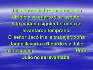 Julio apagó la luz del cuarto, se
   dirigió a su cuarto y se acostó.
   A la mañana siguiente todos se
         levantaron temprano.
 El señor Jacó iría a trabajar, doña
 Joana llevaría a Ricardo y a Julio
a la escuela...                   Pero
        Julio no se levantaba.
 