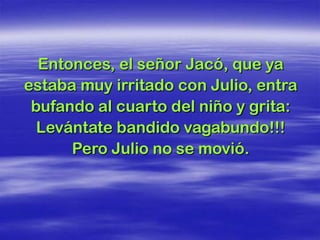 Entonces, el señor Jacó, que ya
estaba muy irritado con Julio, entra
 bufando al cuarto del niño y grita:
  Levántate bandido vagabundo!!!
      Pero Julio no se movió.
 