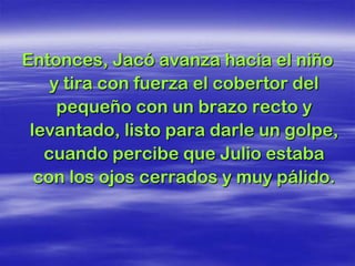 Entonces, Jacó avanza hacia el niño
    y tira con fuerza el cobertor del
     pequeño con un brazo recto y
 levantado, listo para darle un golpe,
   cuando percibe que Julio estaba
  con los ojos cerrados y muy pálido.
 