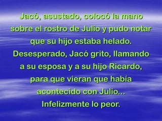 Jacó, asustado, colocó la mano
sobre el rostro de Julio y pudo notar
     que su hijo estaba helado.
Desesperado, Jacó grito, llamando
  a su esposa y a su hijo Ricardo,
     para que vieran que había
      acontecido con Julio...
        Infelizmente lo peor.
 