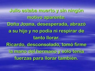 Julio estaba muerto y sin ningún
          motivo aparente.
Doña Joana, desesperada, abrazó
 a su hijo y no podía ni respirar de
             tanto llorar.
Ricardo, desconsolado, tomó firme
 la mano del hermano y sólo tenía
    fuerzas para llorar también.
 