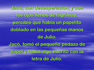 Jacó, con desesperación, y con
   los ojos llenos de lágrimas,
 percibió que había un papelito
doblado en las pequeñas manos
            de Julio.
Jacó, tomó el pequeño pedazo de
papel y había algo escrito con la
         letra de Julio.
 