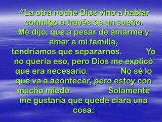 -“La otra noche Dios vino a hablar
    conmigo a través de un sueño.
  Me dijo, que a pesar de amarme y
          amar a mi familia,
tendríamos que separarnos.          Yo
 no quería eso, pero Dios me explicó
 que era necesario.          No sé lo
 que va a acontecer, pero estoy con
  mucho miedo.           Solamente
   me gustaría que quede clara una
                 cosa:
 
