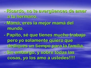 - Ricardo, no te avergüences de amar
  a tu hermano.
- Mamá, eres la mejor mamá del
  mundo.
- Papito, sé que tienes mucho trabajo
  pero yo solamente quiero que
  dediques un tiempo para la familia.
- Sin embargo, y sobre todas las
  cosas, yo los amo a ustedes!!!!
 