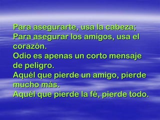 Para asegurarte, usa la cabeza;
Para asegurar los amigos, usa el
corazón.
Odio es apenas un corto mensaje
de peligro.
Aquél que pierde un amigo, pierde
mucho más.
Aquél que pierde la fé, pierde todo.
 