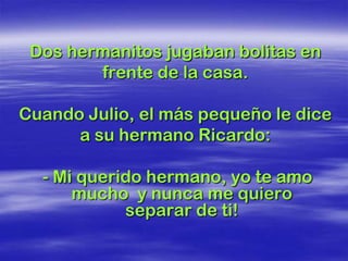 Dos hermanitos jugaban bolitas en
        frente de la casa.

Cuando Julio, el más pequeño le dice
      a su hermano Ricardo:

  - Mi querido hermano, yo te amo
      mucho y nunca me quiero
            separar de ti!
 