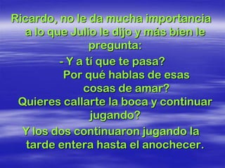 Ricardo, no le da mucha importancia
  a lo que Julio le dijo y más bien le
                pregunta:
         - Y a tí que te pasa?
          Por qué hablas de esas
              cosas de amar?
 Quieres callarte la boca y continuar
                jugando?
  Y los dos continuaron jugando la
   tarde entera hasta el anochecer.
 