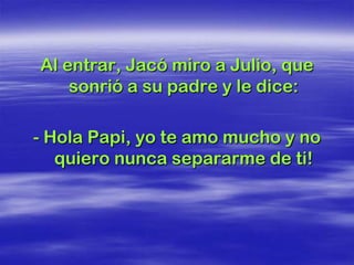 Al entrar, Jacó miro a Julio, que
    sonrió a su padre y le dice:

- Hola Papi, yo te amo mucho y no
   quiero nunca separarme de ti!
 