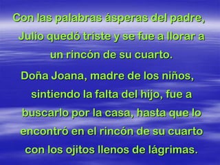 Con las palabras ásperas del padre,
 Julio quedó triste y se fue a llorar a
       un rincón de su cuarto.
 Doña Joana, madre de los niños,
   sintiendo la falta del hijo, fue a
 buscarlo por la casa, hasta que lo
 encontró en el rincón de su cuarto
  con los ojitos llenos de lágrimas.
 