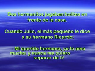 Dos hermanitos jugaban bolitas en
        frente de la casa.

Cuando Julio, el más pequeño le dice
      a su hermano Ricardo:

  - Mi querido hermano, yo te amo
  mucho y nunca me quiero
            separar de ti!
 
