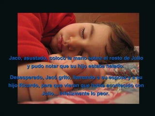 Jacó, asustado, colocó la mano sobre el rosto de JulioJacó, asustado, colocó la mano sobre el rosto de Julio
y pudo notar que su hijo estaba helado.y pudo notar que su hijo estaba helado.
Desesperado, Jacó grito, llamando a su esposa y a suDesesperado, Jacó grito, llamando a su esposa y a su
hijo Ricardo, para que vieran que había acontecido conhijo Ricardo, para que vieran que había acontecido con
Julio... Infelizmente lo peor.Julio... Infelizmente lo peor.
 