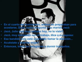 • En el cuarto del matrimonio, ambos se preparaban para
acostarse, Doña Joana pregunta a su marido Jacó:
• Jacó, Julio está muy extraño hoy, no lo viste?
• Jacó, muy estresado con el trabajo, dice a su esposa:
• Ese bandido solo está queriendo llamar la atención...
• Acuéstate y duerme mujer!
• Entonces, todos se recogieron a dormir tranquilos.
 