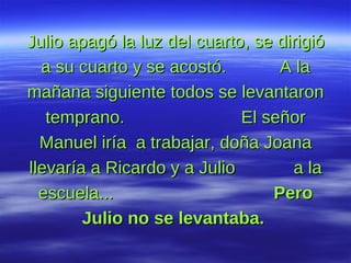 Julio apagó la luz del cuarto, se dirigió a su cuarto y se acostó.  A la mañana siguiente todos se levantaron temprano.  El señor Manuel iría  a trabajar, doña Joana llevaría a Ricardo y a Julio  a la escuela...  Pero Julio no se levantaba.   