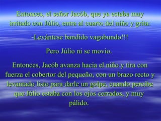 Entonces, el señor Jacób, que ya estaba muy irritado con Júlio, entra al cuarto del niño y grita: Levántese bandido vagabundo!!! Pero Júlio ni se movio.  Entonces, Jacób avanza hacia el niño y tira con fuerza el cobertor del pequeño, con un brazo recto y levantado listo para darle un golpe, cuando percibe que Júlio estaba con los ojos cerrados, y muy  pálido.  