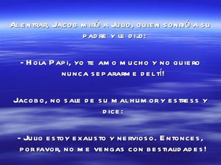 Al entrar, Jacob miró a Julio, quien sonrió a su padre y le dijo: - Hola Papi, yo te amo mucho y no quiero nunca separarme del tí!  Jacobo, no sale de su mal humor y estress y dice:  - Julio estoy exausto y nervioso. Entonces, por favor, no me vengas con bestialidades!  