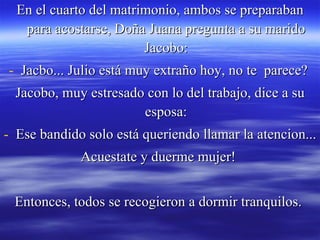 En el cuarto del matrimonio, ambos se preparaban para acostarse, Doña Juana pregunta a su marido Jacobo: Jacbo... Julio está muy extraño hoy, no te  parece?  Jacobo, muy estresado con lo del trabajo, dice a su esposa: Ese bandido solo está queriendo llamar la atencion... Acuestate y duerme mujer!  Entonces, todos se recogieron a dormir tranquilos.  