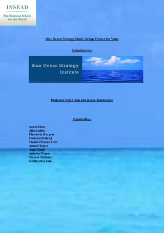 Blue Ocean Strategy Study Group Project On Yotel


                           Submitted to:-




             Professor Kim Chan and Renee Mauborgne




                           Preparedby:-

AaniaAlam
AlkaLadha
Charlotte Burgess
CostanzaEufemi
Maanvi Prasad Dutt
AmanChopra
Amit Singh
Antoine Comar
Manish Dadhich
Siddhartha Jain
 