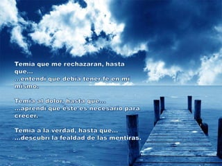 Temía que me rechazaran, hasta que......entendí que debía tener fe en mí mismo. Temía al dolor, hasta que......aprendí que éste es necesario para crecer. Temía a la verdad, hasta que......descubrí la fealdad de las mentiras.