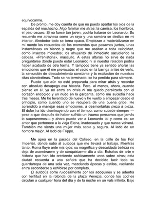 equivocarme.
De pronto, me doy cuenta de que no puedo apartar los ojos de la
espalda del muchacho. Algo familiar me atrae: la camisa, los hombros,
el pelo oscuro. Si no fuese tan joven, podría tratarse de Leonardo. Su
recuerdo me atraviesa como un rayo y una sombra se desliza en mi
interior. Alrededor todo se torna opaco. Empiezan a materializarse en
mi mente los recuerdos de los momentos que pasamos juntos, unas
instantáneas en blanco y negro que me asaltan a toda velocidad,
como insectos molestos; los ahuyento de inmediato sacudiendo la
cabeza. «Prehistoria», mascullo. A estas alturas no sirve de nada
preguntarse dónde puede estar Leonardo ni si nuestra relación podría
haber acabado de otra forma. Y tampoco tiene ya sentido añorar las
emociones que él me provocaba: el vacío en la barriga antes de verlo,
la sensación de descubrimiento constante y la excitación de nuestras
citas clandestinas. Todo se ha terminado, se ha perdido para siempre.
Puede que aún no esté preparada para mirar atrás y recordar
con absoluto desapego esa historia. Pero, al menos, ahora, cuando
pienso en él, ya no entro en crisis ni me quedo paralizada con el
corazón encogido y un nudo en la garganta, como me sucedía hace
tres meses. Me he levantado de nuevo y he vuelto a empezar desde el
principio, como cuando uno se recupera de una buena gripe. He
aprendido a manejar esas emociones, a desmontarlas pieza a pieza.
El dolor ha ido disminuyendo con el tiempo, como sucede siempre —
pese a que después de haber sufrido un trauma pensamos que jamás
lo superaremos— y ahora puedo ver a Leonardo tal y como es: un
amor que pertenece a la vieja Elena, inadecuado y que nunca volverá.
También me siento una mujer más sabia y segura. Al lado de un
hombre mejor. Al lado de Filippo.
Me apeo en la parada del Coliseo, en la calle de los Fori
Imperiali, donde subo al autobús que me llevará al trabajo. Mientras
tanto, Roma fluye ante mis ojos: su magnífica y descuidada belleza no
deja de asombrarme y de conquistarme día a día. Estratos de arte e
historia que han ido creciendo caóticamente unos sobre otros; esta
ciudad recuerda a una señora que ha decidido lucir todo su
guardarropa de una sola vez, mezclando épocas y estilos, vacilando
entre esconderse y exhibirse por completo.
El autobús corre ruidosamente por los adoquines y se adentra
con lentitud en la rotonda de la plaza Venezia, donde los coches
circulan a cualquier hora del día y de la noche en un vals infinito. Bajo
 