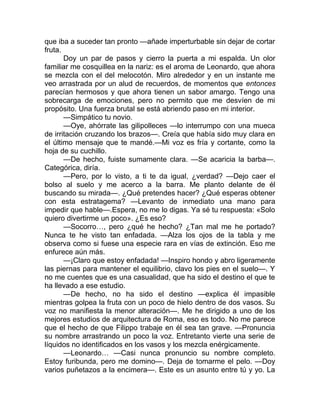que iba a suceder tan pronto —añade imperturbable sin dejar de cortar
fruta.
Doy un par de pasos y cierro la puerta a mi espalda. Un olor
familiar me cosquillea en la nariz: es el aroma de Leonardo, que ahora
se mezcla con el del melocotón. Miro alrededor y en un instante me
veo arrastrada por un alud de recuerdos, de momentos que entonces
parecían hermosos y que ahora tienen un sabor amargo. Tengo una
sobrecarga de emociones, pero no permito que me desvíen de mi
propósito. Una fuerza brutal se está abriendo paso en mi interior.
—Simpático tu novio.
—Oye, ahórrate las gilipolleces —lo interrumpo con una mueca
de irritación cruzando los brazos—. Creía que había sido muy clara en
el último mensaje que te mandé.—Mi voz es fría y cortante, como la
hoja de su cuchillo.
—De hecho, fuiste sumamente clara. —Se acaricia la barba—.
Categórica, diría.
—Pero, por lo visto, a ti te da igual, ¿verdad? —Dejo caer el
bolso al suelo y me acerco a la barra. Me planto delante de él
buscando su mirada—. ¿Qué pretendes hacer? ¿Qué esperas obtener
con esta estratagema? —Levanto de inmediato una mano para
impedir que hable—.Espera, no me lo digas. Ya sé tu respuesta: «Solo
quiero divertirme un poco». ¿Es eso?
—Socorro…, pero ¿qué he hecho? ¿Tan mal me he portado?
Nunca te he visto tan enfadada. —Alza los ojos de la tabla y me
observa como si fuese una especie rara en vías de extinción. Eso me
enfurece aún más.
—¡Claro que estoy enfadada! —Inspiro hondo y abro ligeramente
las piernas para mantener el equilibrio, clavo los pies en el suelo—. Y
no me cuentes que es una casualidad, que ha sido el destino el que te
ha llevado a ese estudio.
—De hecho, no ha sido el destino —explica él impasible
mientras golpea la fruta con un poco de hielo dentro de dos vasos. Su
voz no manifiesta la menor alteración—. Me he dirigido a uno de los
mejores estudios de arquitectura de Roma, eso es todo. No me parece
que el hecho de que Filippo trabaje en él sea tan grave. —Pronuncia
su nombre arrastrando un poco la voz. Entretanto vierte una serie de
líquidos no identificados en los vasos y los mezcla enérgicamente.
—Leonardo… —Casi nunca pronuncio su nombre completo.
Estoy furibunda, pero me domino—. Deja de tomarme el pelo. —Doy
varios puñetazos a la encimera—. Este es un asunto entre tú y yo. La
 
