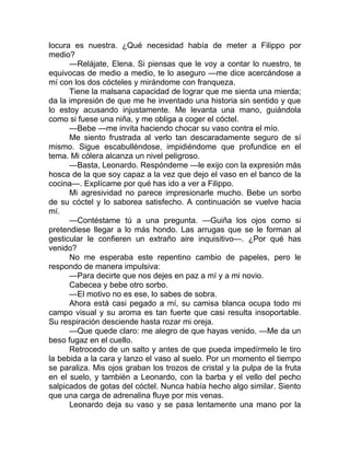 locura es nuestra. ¿Qué necesidad había de meter a Filippo por
medio?
—Relájate, Elena. Si piensas que le voy a contar lo nuestro, te
equivocas de medio a medio, te lo aseguro —me dice acercándose a
mí con los dos cócteles y mirándome con franqueza.
Tiene la malsana capacidad de lograr que me sienta una mierda;
da la impresión de que me he inventado una historia sin sentido y que
lo estoy acusando injustamente. Me levanta una mano, guiándola
como si fuese una niña, y me obliga a coger el cóctel.
—Bebe —me invita haciendo chocar su vaso contra el mío.
Me siento frustrada al verlo tan descaradamente seguro de sí
mismo. Sigue escabulléndose, impidiéndome que profundice en el
tema. Mi cólera alcanza un nivel peligroso.
—Basta, Leonardo. Respóndeme —le exijo con la expresión más
hosca de la que soy capaz a la vez que dejo el vaso en el banco de la
cocina—. Explícame por qué has ido a ver a Filippo.
Mi agresividad no parece impresionarle mucho. Bebe un sorbo
de su cóctel y lo saborea satisfecho. A continuación se vuelve hacia
mí.
—Contéstame tú a una pregunta. —Guiña los ojos como si
pretendiese llegar a lo más hondo. Las arrugas que se le forman al
gesticular le confieren un extraño aire inquisitivo—. ¿Por qué has
venido?
No me esperaba este repentino cambio de papeles, pero le
respondo de manera impulsiva:
—Para decirte que nos dejes en paz a mí y a mi novio.
Cabecea y bebe otro sorbo.
—El motivo no es ese, lo sabes de sobra.
Ahora está casi pegado a mí, su camisa blanca ocupa todo mi
campo visual y su aroma es tan fuerte que casi resulta insoportable.
Su respiración desciende hasta rozar mi oreja.
—Que quede claro: me alegro de que hayas venido. —Me da un
beso fugaz en el cuello.
Retrocedo de un salto y antes de que pueda impedírmelo le tiro
la bebida a la cara y lanzo el vaso al suelo. Por un momento el tiempo
se paraliza. Mis ojos graban los trozos de cristal y la pulpa de la fruta
en el suelo, y también a Leonardo, con la barba y el vello del pecho
salpicados de gotas del cóctel. Nunca había hecho algo similar. Siento
que una carga de adrenalina fluye por mis venas.
Leonardo deja su vaso y se pasa lentamente una mano por la
 