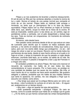 8
Filippo y yo nos acabamos de levantar y estamos desayunando.
El sol de julio se filtra por las ventanas abiertas e inunda la cocina de
luz y calor. Somos el retrato de una pareja normal que comparte el
inicio de un día normal. Filippo bebe su habitual café amargo e
hirviendo, en tanto que yo permanezco fiel a mi taza de tisana
ayurvédica. Filippo trajina con su iPad mientras yo hojeo el Corriere
della Sera, que, abierto, ocupa la mitad de la mesa de la cocina. Él
está ya impecable, vestido para ir a las obras; yo, en cambio, sigo en
pantalones cortos y camiseta, con el pelo desgreñado y bolsas bajo
los ojos. Todo es normal, sin crispaciones. Un momento de ordinaria
vida doméstica.
Al menos, visto desde fuera.
Han pasado varias semanas desde el día en que estuve en casa
de Leonardo para decirle que lo nuestro se había acabado para
siempre, y me siento en estado de convalecencia. Estoy aquí sana y
salva, pero aún me siento débil, tengo que protegerme —lo sé— del
riesgo de volver a caer en sus brazos. Recorro con la mente todos los
pormenores de esa tarde, desde el vaso hecho añicos en el suelo a mi
fuga en el taxi, y tengo la impresión de que ha pasado un siglo desde
entonces. Leonardo está lejos, ya no existe, ha salido de mi vida. No
me volverá a buscar ni pasará a recogerme a San Luigi dei Francesi ni
a ningún otro sitio.
El verdadero problema es ahora Filippo. No hace sino reavivar el
recuerdo de Leonardo; me habla de él casi todos los días
comentándome el nuevo proyecto. Por si fuera poco, se prodiga en
una cantidad de detalles que me sacan de mis casillas. Me irrita, el
mero hecho de oír su nombre me hace sentir escalofríos. Me gustaría
obligarlo a callarse, prohibirle que me hable de esa maldita reforma
que tanto lo apasiona. En cambio, me veo obligada a fingir que lo
escucho con interés; como ahora.
—Hoy tengo que pasar por la antigua fábrica para ver cómo van
las obras —dice hundiendo la cuchara en el tarro de miel—. Si siguen
así, acabaremos en un tiempo récord…
—Muy bien —digo sin apartar los ojos del periódico.
—Está quedando estupendo —prosigue Filippo. Su cara se
ilumina, como le sucede siempre que habla de un trabajo que le gusta
—. ¿Te he dicho ya que hemos conservado las cintas transportadoras
 