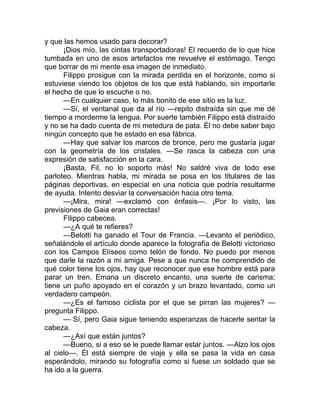 y que las hemos usado para decorar?
¡Dios mío, las cintas transportadoras! El recuerdo de lo que hice
tumbada en uno de esos artefactos me revuelve el estómago. Tengo
que borrar de mi mente esa imagen de inmediato.
Filippo prosigue con la mirada perdida en el horizonte, como si
estuviese viendo los objetos de los que está hablando, sin importarle
el hecho de que lo escuche o no.
—En cualquier caso, lo más bonito de ese sitio es la luz.
—Sí, el ventanal que da al río —repito distraída sin que me dé
tiempo a morderme la lengua. Por suerte también Filippo está distraído
y no se ha dado cuenta de mi metedura de pata. Él no debe saber bajo
ningún concepto que he estado en esa fábrica.
—Hay que salvar los marcos de bronce, pero me gustaría jugar
con la geometría de los cristales. —Se rasca la cabeza con una
expresión de satisfacción en la cara.
¡Basta, Fil, no lo soporto más! No saldré viva de todo ese
parloteo. Mientras habla, mi mirada se posa en los titulares de las
páginas deportivas, en especial en una noticia que podría resultarme
de ayuda. Intento desviar la conversación hacia otro tema.
—¡Mira, mira! —exclamó con énfasis—. ¡Por lo visto, las
previsiones de Gaia eran correctas!
Filippo cabecea.
—¿A qué te refieres?
—Belotti ha ganado el Tour de Francia. —Levanto el periódico,
señalándole el artículo donde aparece la fotografía de Belotti victorioso
con los Campos Elíseos como telón de fondo. No puedo por menos
que darle la razón a mi amiga. Pese a que nunca he comprendido de
qué color tiene los ojos, hay que reconocer que ese hombre está para
parar un tren. Emana un discreto encanto, una suerte de carisma;
tiene un puño apoyado en el corazón y un brazo levantado, como un
verdadero campeón.
—¿Es el famoso ciclista por el que se pirran las mujeres? —
pregunta Filippo.
— Sí, pero Gaia sigue teniendo esperanzas de hacerle sentar la
cabeza.
—¿Así que están juntos?
—Bueno, si a eso se le puede llamar estar juntos. —Alzo los ojos
al cielo—. Él está siempre de viaje y ella se pasa la vida en casa
esperándolo, mirando su fotografía como si fuese un soldado que se
ha ido a la guerra.
 