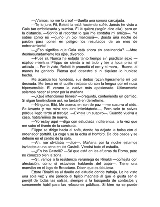 —¡Vamos, no me lo creo! —Suelta una sonora carcajada.
—Te lo juro, Fil. Belotti la está haciendo sufrir. Jamás he visto a
Gaia tan embelesada y sumisa. Él la quiere (según dice ella), pero en
la distancia. —Sonrío al recordar lo que me contaba mi amiga—. Ya
sabes cómo es —guiño un ojo maliciosa—, ¡basta una noche de
pasión para poner en peligro los resultados de un mes de
entrenamiento!
—¿Eso significa que Gaia está ahora en abstinencia? —Abre
desmesuradamente los ojos, divertido.
—Pues sí. Nunca ha estado tanto tiempo sin practicar sexo —
explico mientras Filippo se sienta a mi lado y lee a toda prisa el
artículo—. Por lo visto, Belotti le prometió el oro y el moro… Bueno, al
menos ha ganado. Piensa qué desastre si ni siquiera lo hubiese
hecho.
Me acaricia los hombros, sus dedos rozan ligeramente mi piel
desnuda. Me besa en el cuello resbalando con la lengua por mi nuca
hipersensible. El verano lo vuelve más apasionado. Últimamente
solemos hacer el amor por la mañana.
—¿Qué intenciones tienes? —pregunto, conteniendo un gemido.
Si sigue lamiéndome así, no tardaré en derretirme.
—Ninguna, Bibi. Me acerco en son de paz —me susurra al oído.
Se levanta y me mira con aire intimidatorio—. Pero solo te salvas
porque llego tarde al trabajo. —Exhala un suspiro—. Cuando vuelva a
casa, hablaremos de nuevo.
—Yo estoy aquí —digo con estudiada indiferencia, a la vez que
me subo el tirante de la camiseta.
Filippo se dirige hacia el sofá, donde ha dejado la bolsa con el
ordenador portátil. La coge y se la echa al hombro. Da dos pasos y se
detiene en el centro de la sala.
—Ah, me olvidaba —dice—. Mañana por la noche estamos
invitados a una cena en los Castelli. Vendrá todo el estudio.
—¿En los Castelli? —Sé que está en las afueras de Roma, pero
no conozco bien la zona.
—Sí, vamos a la residencia veraniega de Rinaldi —contesta con
afectación, como si estuviese hablando del papa—. Tiene una
mansión en el lago de Bracciano. Dicen que es fabulosa.
Ettore Rinaldi es el dueño del estudio donde trabaja. Lo he visto
una sola vez y me pareció el típico magnate al que le gusta ser el
perejil de todas las salsas, siempre a la búsqueda de contactos y
sumamente hábil para las relaciones públicas. Si bien no se puede
 