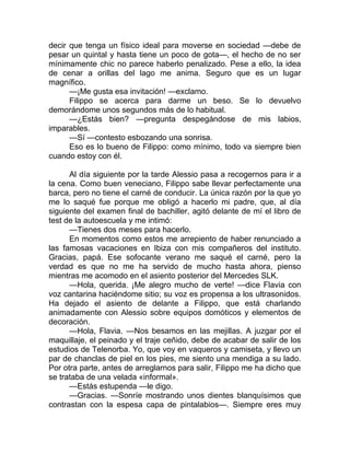 decir que tenga un físico ideal para moverse en sociedad —debe de
pesar un quintal y hasta tiene un poco de gota—, el hecho de no ser
mínimamente chic no parece haberlo penalizado. Pese a ello, la idea
de cenar a orillas del lago me anima. Seguro que es un lugar
magnífico.
—¡Me gusta esa invitación! —exclamo.
Filippo se acerca para darme un beso. Se lo devuelvo
demorándome unos segundos más de lo habitual.
—¿Estás bien? —pregunta despegándose de mis labios,
imparables.
—Sí —contesto esbozando una sonrisa.
Eso es lo bueno de Filippo: como mínimo, todo va siempre bien
cuando estoy con él.
Al día siguiente por la tarde Alessio pasa a recogernos para ir a
la cena. Como buen veneciano, Filippo sabe llevar perfectamente una
barca, pero no tiene el carné de conducir. La única razón por la que yo
me lo saqué fue porque me obligó a hacerlo mi padre, que, al día
siguiente del examen final de bachiller, agitó delante de mí el libro de
test de la autoescuela y me intimó:
—Tienes dos meses para hacerlo.
En momentos como estos me arrepiento de haber renunciado a
las famosas vacaciones en Ibiza con mis compañeros del instituto.
Gracias, papá. Ese sofocante verano me saqué el carné, pero la
verdad es que no me ha servido de mucho hasta ahora, pienso
mientras me acomodo en el asiento posterior del Mercedes SLK.
—Hola, querida. ¡Me alegro mucho de verte! —dice Flavia con
voz cantarina haciéndome sitio; su voz es propensa a los ultrasonidos.
Ha dejado el asiento de delante a Filippo, que está charlando
animadamente con Alessio sobre equipos domóticos y elementos de
decoración.
—Hola, Flavia. —Nos besamos en las mejillas. A juzgar por el
maquillaje, el peinado y el traje ceñido, debe de acabar de salir de los
estudios de Telenorba. Yo, que voy en vaqueros y camiseta, y llevo un
par de chanclas de piel en los pies, me siento una mendiga a su lado.
Por otra parte, antes de arreglarnos para salir, Filippo me ha dicho que
se trataba de una velada «informal».
—Estás estupenda —le digo.
—Gracias. —Sonríe mostrando unos dientes blanquísimos que
contrastan con la espesa capa de pintalabios—. Siempre eres muy
 