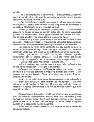 amable.
—Te vi en el telediario la otra noche. —Efectivamente, zapeando
entre un canal y otro vi de repente su imagen de medio cuerpo y busto
reluciente; no podía ser más cursi.
—Sin comentarios. —Agita una mano en el aire con expresión
de disgusto—. Estaba acostumbrada a los programas de entrevistas y
de cotilleo. El telediario es una novedad para mí.
—Pero ¡si lo haces de maravilla! —Soy sincera. Lo poco que he
visto me ha hecho cambiar de opinión sobre ella. Se come la pantalla
y habla con desenvoltura. Si me apuntaran con una cámara a la cara,
me pondría a sudar y me embarullaría a la segunda frase.
—Nunca sé qué cara poner cuando me toca leer las noticias de
sucesos. —Cabecea irritada—. Y quizá unos segundos después tengo
que anunciar un reportaje sobre la feria gastronómica del cochinillo.
Nos reímos. Al mirar por la ventanilla me doy cuenta de que ya
estamos bordeando el lago. Ante mis ojos se abre una inmensa
extensión verde que, a la tenue luz de la tarde, tiene un tono azulado.
—Fla, ¿recuerdas la calle? —pregunta Alessio agitado
mirándonos por el espejo retrovisor. Tiene las venas del cuello
marcadas y una expresión taurina en la cara, quemada por el sol.
—Calle de los Salici, me parece —susurra ella.
—A mí también me parecía que era esa calle. —Desliza los
dedos por el navegador—. Pero ¡no la encuentra!
—Espera, ve despacio. —Filippo le indica que frene con un
ademán a la vez que consulta el mapa vía satélite del iPhone—. Me
parece que hemos llegado. Sigue unos cien metros más. Eso es.
Dobla a la derecha.
—¡Ah, sí, es esta! —exclama Alessio golpeando el salpicadero
—. Tengo que actualizar esta mierda de navegador. —Da una
palmada en el hombro a Filippo—. Gracias, en cualquier caso —
masculla y aparca arrimándose a la fila de coches lujosos que han
invadido la calle.
Alessio toca el telefonillo. Rinaldi en persona sale a recibirnos
con sus andares parsimoniosos, vestido con unas bermudas y una
camisa de manga corta. Tiene una barriga enorme y las sienes
perladas de sudor. Al verlo así me relajo: al menos tengo a alguien
delante en la lista de los menos elegantes.
—Bienvenidos —nos saluda con voz estentórea. Los mofletes le
dan un aire jovial.
 