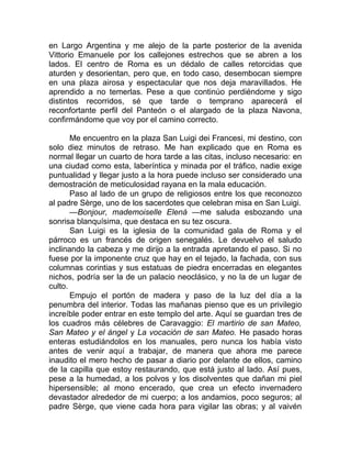 en Largo Argentina y me alejo de la parte posterior de la avenida
Vittorio Emanuele por los callejones estrechos que se abren a los
lados. El centro de Roma es un dédalo de calles retorcidas que
aturden y desorientan, pero que, en todo caso, desembocan siempre
en una plaza airosa y espectacular que nos deja maravillados. He
aprendido a no temerlas. Pese a que continúo perdiéndome y sigo
distintos recorridos, sé que tarde o temprano aparecerá el
reconfortante perfil del Panteón o el alargado de la plaza Navona,
confirmándome que voy por el camino correcto.
Me encuentro en la plaza San Luigi dei Francesi, mi destino, con
solo diez minutos de retraso. Me han explicado que en Roma es
normal llegar un cuarto de hora tarde a las citas, incluso necesario: en
una ciudad como esta, laberíntica y minada por el tráfico, nadie exige
puntualidad y llegar justo a la hora puede incluso ser considerado una
demostración de meticulosidad rayana en la mala educación.
Paso al lado de un grupo de religiosos entre los que reconozco
al padre Sèrge, uno de los sacerdotes que celebran misa en San Luigi.
—Bonjour, mademoiselle Elenà —me saluda esbozando una
sonrisa blanquísima, que destaca en su tez oscura.
San Luigi es la iglesia de la comunidad gala de Roma y el
párroco es un francés de origen senegalés. Le devuelvo el saludo
inclinando la cabeza y me dirijo a la entrada apretando el paso. Si no
fuese por la imponente cruz que hay en el tejado, la fachada, con sus
columnas corintias y sus estatuas de piedra encerradas en elegantes
nichos, podría ser la de un palacio neoclásico, y no la de un lugar de
culto.
Empujo el portón de madera y paso de la luz del día a la
penumbra del interior. Todas las mañanas pienso que es un privilegio
increíble poder entrar en este templo del arte. Aquí se guardan tres de
los cuadros más célebres de Caravaggio: El martirio de san Mateo,
San Mateo y el ángel y La vocación de san Mateo. He pasado horas
enteras estudiándolos en los manuales, pero nunca los había visto
antes de venir aquí a trabajar, de manera que ahora me parece
inaudito el mero hecho de pasar a diario por delante de ellos, camino
de la capilla que estoy restaurando, que está justo al lado. Así pues,
pese a la humedad, a los polvos y los disolventes que dañan mi piel
hipersensible; al mono encerado, que crea un efecto invernadero
devastador alrededor de mi cuerpo; a los andamios, poco seguros; al
padre Sèrge, que viene cada hora para vigilar las obras; y al vaivén
 