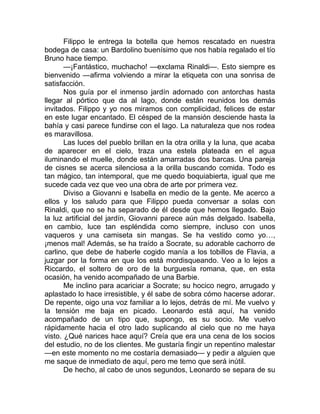 Filippo le entrega la botella que hemos rescatado en nuestra
bodega de casa: un Bardolino buenísimo que nos había regalado el tío
Bruno hace tiempo.
—¡Fantástico, muchacho! —exclama Rinaldi—. Esto siempre es
bienvenido —afirma volviendo a mirar la etiqueta con una sonrisa de
satisfacción.
Nos guía por el inmenso jardín adornado con antorchas hasta
llegar al pórtico que da al lago, donde están reunidos los demás
invitados. Filippo y yo nos miramos con complicidad, felices de estar
en este lugar encantado. El césped de la mansión desciende hasta la
bahía y casi parece fundirse con el lago. La naturaleza que nos rodea
es maravillosa.
Las luces del pueblo brillan en la otra orilla y la luna, que acaba
de aparecer en el cielo, traza una estela plateada en el agua
iluminando el muelle, donde están amarradas dos barcas. Una pareja
de cisnes se acerca silenciosa a la orilla buscando comida. Todo es
tan mágico, tan intemporal, que me quedo boquiabierta, igual que me
sucede cada vez que veo una obra de arte por primera vez.
Diviso a Giovanni e Isabella en medio de la gente. Me acerco a
ellos y los saludo para que Filippo pueda conversar a solas con
Rinaldi, que no se ha separado de él desde que hemos llegado. Bajo
la luz artificial del jardín, Giovanni parece aún más delgado. Isabella,
en cambio, luce tan espléndida como siempre, incluso con unos
vaqueros y una camiseta sin mangas. Se ha vestido como yo…,
¡menos mal! Además, se ha traído a Socrate, su adorable cachorro de
carlino, que debe de haberle cogido manía a los tobillos de Flavia, a
juzgar por la forma en que los está mordisqueando. Veo a lo lejos a
Riccardo, el soltero de oro de la burguesía romana, que, en esta
ocasión, ha venido acompañado de una Barbie.
Me inclino para acariciar a Socrate; su hocico negro, arrugado y
aplastado lo hace irresistible, y él sabe de sobra cómo hacerse adorar.
De repente, oigo una voz familiar a lo lejos, detrás de mí. Me vuelvo y
la tensión me baja en picado. Leonardo está aquí, ha venido
acompañado de un tipo que, supongo, es su socio. Me vuelvo
rápidamente hacia el otro lado suplicando al cielo que no me haya
visto. ¿Qué narices hace aquí? Creía que era una cena de los socios
del estudio, no de los clientes. Me gustaría fingir un repentino malestar
—en este momento no me costaría demasiado— y pedir a alguien que
me saque de inmediato de aquí, pero me temo que será inútil.
De hecho, al cabo de unos segundos, Leonardo se separa de su
 