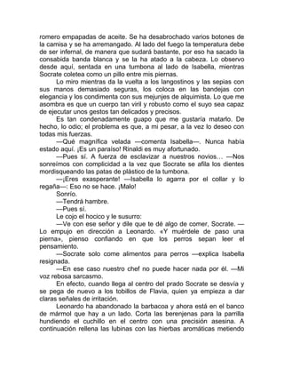romero empapadas de aceite. Se ha desabrochado varios botones de
la camisa y se ha arremangado. Al lado del fuego la temperatura debe
de ser infernal, de manera que sudará bastante, por eso ha sacado la
consabida banda blanca y se la ha atado a la cabeza. Lo observo
desde aquí, sentada en una tumbona al lado de Isabella, mientras
Socrate coletea como un pillo entre mis piernas.
Lo miro mientras da la vuelta a los langostinos y las sepias con
sus manos demasiado seguras, los coloca en las bandejas con
elegancia y los condimenta con sus mejunjes de alquimista. Lo que me
asombra es que un cuerpo tan viril y robusto como el suyo sea capaz
de ejecutar unos gestos tan delicados y precisos.
Es tan condenadamente guapo que me gustaría matarlo. De
hecho, lo odio; el problema es que, a mi pesar, a la vez lo deseo con
todas mis fuerzas.
—Qué magnífica velada —comenta Isabella—. Nunca había
estado aquí. ¡Es un paraíso! Rinaldi es muy afortunado.
—Pues sí. A fuerza de esclavizar a nuestros novios… —Nos
sonreímos con complicidad a la vez que Socrate se afila los dientes
mordisqueando las patas de plástico de la tumbona.
—¡Eres exasperante! —Isabella lo agarra por el collar y lo
regaña—: Eso no se hace. ¡Malo!
Sonrío.
—Tendrá hambre.
—Pues sí.
Le cojo el hocico y le susurro:
—Ve con ese señor y dile que te dé algo de comer, Socrate. —
Lo empujo en dirección a Leonardo. «Y muérdele de paso una
pierna», pienso confiando en que los perros sepan leer el
pensamiento.
—Socrate solo come alimentos para perros —explica Isabella
resignada.
—En ese caso nuestro chef no puede hacer nada por él. —Mi
voz rebosa sarcasmo.
En efecto, cuando llega al centro del prado Socrate se desvía y
se pega de nuevo a los tobillos de Flavia, quien ya empieza a dar
claras señales de irritación.
Leonardo ha abandonado la barbacoa y ahora está en el banco
de mármol que hay a un lado. Corta las berenjenas para la parrilla
hundiendo el cuchillo en el centro con una precisión asesina. A
continuación rellena las lubinas con las hierbas aromáticas metiendo
 
