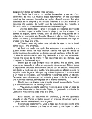 desprenden de las camisetas y las camisas.
La fiesta ha tomado un rumbo irreversible y no sé cómo
saldremos de ella. La música sigue retumbando en los altavoces
mientras los cuerpos desnudos se agitan desenfrenados: los pies
descalzos en el césped y los brazos tendidos a la luna. Parece un
frenético rito pagano de fusión con la naturaleza. De repente, a
Riccardo se le ocurre que nos demos un baño en el lago.
—¡Todos desnudos! —grita y, después de haberse desvestido
por completo, coge carrerilla desde la playa y se tira al agua. Los
demás lo siguen, salvo Rinaldi, que se acurruca boqueando en el
balancín en compañía de Socrate. Querría imitarlo, pero Filippo me
aferra una mano y, haciendo caso omiso de mis protestas, me coge en
brazos y me lleva a la orilla.
—Tienes cinco segundos para quitarte la ropa, si no te tiraré
como estás —me amenaza.
Al final me rindo, me quito los vaqueros y la camiseta y me
quedo, como todos, en ropa interior. Menos mal que he tenido la
genial intuición de combinar las bragas con el sujetador antes de salir.
La idea de mostrarme así ante él y Leonardo a la vez me estremece.
Filippo me coge de la mano y nos reunimos con los demás, que
prosiguen la fiesta en el agua.
Dicen que el lago siempre está en calma. No es cierto. Esta
agua no es tranquila ni dulce, es una sucia ola de deseo. Filippo juega
a salpicarme, después me rodea la cintura con los brazos, me levanta
por detrás y me besa en el cuello. Una sensación de placer recorre mi
espalda hasta llegar al nido que hay entre mis piernas. Leonardo está
a un metro de nosotros, tan inquietante y peligroso como un tiburón.
De nuevo nos miramos por un instante y una corriente subacuática
une nuestros cuerpos, sumergidos en el mismo elemento.
Siento que me invade una energía sexual incontrolable. Tengo
que salir de inmediato de este lago turbio.
—Voy a salir, necesito secarme. Perdona, pero tengo un poco de
frío. —Me libero de los brazos de Filippo e, ignorando la mirada de
Leonardo, me acerco a toda prisa a la orilla.
Está oscuro. La oscuridad es profunda, y yo me guarezco
aliviada en ella. Varios invitados siguen en el agua, otros han vuelto a
la playa y están encendiendo una hoguera.
Fuera hace bastante frío. Cojo la ropa que he dejado en la orilla
y una toalla del montón que hay en el suelo y me tapo con ella.
 