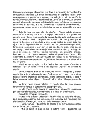 Camino descalza por el sendero que lleva a la casa siguiendo el rastro
de lucecitas amarillas que están encastradas en la piedra lávica. Doy
un empujón a la puerta de madera y me refugio en el interior. En la
habitación flota una tibieza reconfortante. Justo en el centro, al lado de
un sofá vintage de piel, una sofisticada lámpara refleja en las paredes
una cálida luz naranja, a la vez que en un rincón una fuente de vapor
gotea agua y esparce en el ambiente humo con un agradable aroma a
pino.
Dejo la ropa en una silla de diseño —Filippo sabría decirme
quién es su autor— y me acerco al espejo que cubre toda la pared. Me
quito la ropa interior y me enrollo la toalla a la altura del pecho como si
fuera un vestidito corto. Después me examino la cara y veo que el
agua ha borrado el maquillaje y que tengo restos de rímel bajo los
ojos. Intento limpiarlos con las manos, pero es poco menos que inútil;
tengo que resignarme a parecer un oso panda. Me alejo unos pasos
del espejo, me inclino hacia abajo para sacudir el pelo y unas gotas
caen al suelo de mármol blanco formando un pequeño charco.
Después, con un gesto resuelto, echo el pelo hacia atrás. ¡Es
indomable! La melena me llega ya justo por debajo de los hombros, un
corte indefinido que empieza a no gustarme; la semana que viene iré a
la peluquería.
Mientras me arreglo con los dedos los mechones húmedos y
rebeldes oigo un ruido sordo a mi espalda. Alguien ha abierto la
puerta.
Envolviéndome bien en la toalla, me vuelvo enseguida y siento
que la tierra tiembla bajo mis pies. Es Leonardo. Lo miro como si se
tratase de una presencia demoniaca. Tiene la mirada turbia, el pelo y
la barba empapados, el pecho desnudo y los calzoncillos pegados a la
piel.
No logro decir ni una palabra, no puedo abrir la boca, porque
tengo miedo de que el corazón me escape por ella.
—Hola, Elena. —Se apoya en la puerta y, alargando una mano
por detrás de la espalda, da una vuelta a la llave en la cerradura.
Sacudo la cabeza y retrocedo.
—Vete —le ordeno, perentoria. Quiero que se vaya de verdad,
pero no consigo apartar los ojos de él. Es tan sexy que hace que me
sienta mal—. Vete o grito —repito haciendo un esfuerzo.
—Hazlo, vamos. —Leonardo se acerca a mí e invade mi espacio
con su turbadora presencia.
—¿No te bastó lo que te dije la última vez? —Sostengo su
 