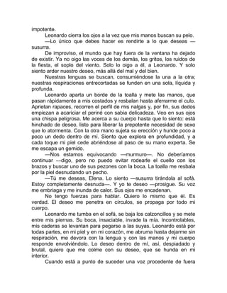 impotente.
Leonardo cierra los ojos a la vez que mis manos buscan su pelo.
—Lo único que debes hacer es rendirte a lo que deseas —
susurra.
De improviso, el mundo que hay fuera de la ventana ha dejado
de existir. Ya no oigo las voces de los demás, los gritos, los ruidos de
la fiesta, el soplo del viento. Solo lo oigo a él, a Leonardo. Y solo
siento arder nuestro deseo, más allá del mal y del bien.
Nuestras lenguas se buscan, consumiéndose la una a la otra;
nuestras respiraciones entrecortadas se funden en una sola, líquida y
profunda.
Leonardo aparta un borde de la toalla y mete las manos, que
pasan rápidamente a mis costados y resbalan hasta aferrarme el culo.
Aprietan rapaces, recorren el perfil de mis nalgas y, por fin, sus dedos
empiezan a acariciar el periné con sabia delicadeza. Veo en sus ojos
una chispa peligrosa. Me acerca a su cuerpo hasta que lo siento: está
hinchado de deseo, listo para liberar la prepotente necesidad de sexo
que lo atormenta. Con la otra mano sujeta su erección y hunde poco a
poco un dedo dentro de mí. Siento que explora en profundidad, y a
cada toque mi piel cede abriéndose al paso de su mano experta. Se
me escapa un gemido.
—Nos estamos equivocando —murmuro—. No deberíamos
continuar —digo, pero no puedo evitar rodearle el cuello con los
brazos y buscar uno de sus pezones con la boca. La toalla me resbala
por la piel desnudando un pecho.
—Tú me deseas, Elena. Lo siento —susurra tirándola al sofá.
Estoy completamente desnuda—. Y yo te deseo —prosigue. Su voz
me embriaga y me inunda de calor. Sus ojos me encadenan.
No tengo fuerzas para hablar. Quiero lo mismo que él. Es
verdad. El deseo me penetra en círculos, se propaga por todo mi
cuerpo.
Leonardo me tumba en el sofá, se baja los calzoncillos y se mete
entre mis piernas. Su boca, insaciable, invade la mía. Incontrolables,
mis caderas se levantan para pegarse a las suyas. Leonardo está por
todas partes, en mi piel y en mi corazón, me abruma hasta dejarme sin
respiración, me devora con la lengua y con las manos y mi cuerpo
responde envolviéndolo. Lo deseo dentro de mí, así, despiadado y
brutal, quiero que me colme con su deseo, que se hunda en mi
interior.
Cuando está a punto de suceder una voz procedente de fuera
 