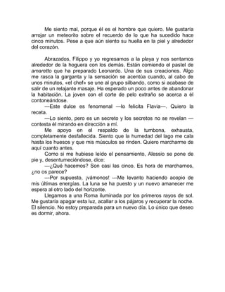 Me siento mal, porque él es el hombre que quiero. Me gustaría
arrojar un meteorito sobre el recuerdo de lo que ha sucedido hace
cinco minutos. Pese a que aún siento su huella en la piel y alrededor
del corazón.
Abrazados, Filippo y yo regresamos a la playa y nos sentamos
alrededor de la hoguera con los demás. Están comiendo el pastel de
amaretto que ha preparado Leonardo. Una de sus creaciones. Algo
me rasca la garganta y la sensación se acentúa cuando, al cabo de
unos minutos, «el chef» se une al grupo silbando, como si acabase de
salir de un relajante masaje. Ha esperado un poco antes de abandonar
la habitación. La joven con el corte de pelo extraño se acerca a él
contoneándose.
—Este dulce es fenomenal —lo felicita Flavia—. Quiero la
receta.
—Lo siento, pero es un secreto y los secretos no se revelan —
contesta él mirando en dirección a mí.
Me apoyo en el respaldo de la tumbona, exhausta,
completamente desfallecida. Siento que la humedad del lago me cala
hasta los huesos y que mis músculos se rinden. Quiero marcharme de
aquí cuanto antes.
Como si me hubiese leído el pensamiento, Alessio se pone de
pie y, desentumeciéndose, dice:
—¿Qué hacemos? Son casi las cinco. Es hora de marcharnos,
¿no os parece?
—Por supuesto, ¡vámonos! —Me levanto haciendo acopio de
mis últimas energías. La luna se ha puesto y un nuevo amanecer me
espera al otro lado del horizonte.
Llegamos a una Roma iluminada por los primeros rayos de sol.
Me gustaría apagar esta luz, acallar a los pájaros y recuperar la noche.
El silencio. No estoy preparada para un nuevo día. Lo único que deseo
es dormir, ahora.
 