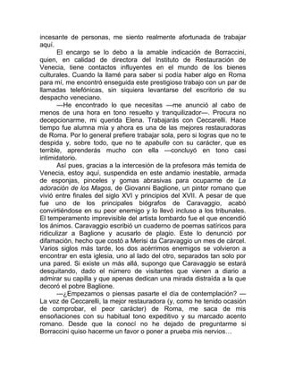incesante de personas, me siento realmente afortunada de trabajar
aquí.
El encargo se lo debo a la amable indicación de Borraccini,
quien, en calidad de directora del Instituto de Restauración de
Venecia, tiene contactos influyentes en el mundo de los bienes
culturales. Cuando la llamé para saber si podía haber algo en Roma
para mí, me encontró enseguida este prestigioso trabajo con un par de
llamadas telefónicas, sin siquiera levantarse del escritorio de su
despacho veneciano.
—He encontrado lo que necesitas —me anunció al cabo de
menos de una hora en tono resuelto y tranquilizador—. Procura no
decepcionarme, mi querida Elena. Trabajarás con Ceccarelli. Hace
tiempo fue alumna mía y ahora es una de las mejores restauradoras
de Roma. Por lo general prefiere trabajar sola, pero si logras que no te
despida y, sobre todo, que no te apabulle con su carácter, que es
terrible, aprenderás mucho con ella —concluyó en tono casi
intimidatorio.
Así pues, gracias a la intercesión de la profesora más temida de
Venecia, estoy aquí, suspendida en este andamio inestable, armada
de esponjas, pinceles y gomas abrasivas para ocuparme de La
adoración de los Magos, de Giovanni Baglione, un pintor romano que
vivió entre finales del siglo XVI y principios del XVII. A pesar de que
fue uno de los principales biógrafos de Caravaggio, acabó
convirtiéndose en su peor enemigo y lo llevó incluso a los tribunales.
El temperamento imprevisible del artista lombardo fue el que encendió
los ánimos. Caravaggio escribió un cuaderno de poemas satíricos para
ridiculizar a Baglione y acusarlo de plagio. Este lo denunció por
difamación, hecho que costó a Merisi da Caravaggio un mes de cárcel.
Varios siglos más tarde, los dos acérrimos enemigos se volvieron a
encontrar en esta iglesia, uno al lado del otro, separados tan solo por
una pared. Si existe un más allá, supongo que Caravaggio se estará
desquitando, dado el número de visitantes que vienen a diario a
admirar su capilla y que apenas dedican una mirada distraída a la que
decoró el pobre Baglione.
—¿Empezamos o piensas pasarte el día de contemplación? —
La voz de Ceccarelli, la mejor restauradora (y, como he tenido ocasión
de comprobar, el peor carácter) de Roma, me saca de mis
ensoñaciones con su habitual tono expeditivo y su marcado acento
romano. Desde que la conocí no he dejado de preguntarme si
Borraccini quiso hacerme un favor o poner a prueba mis nervios…
 