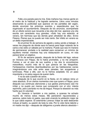 9
Falta una parada para la mía. Esta mañana hay menos gente en
el metro de la habitual y he logrado sentarme. Llevo unos minutos
observando la publicidad que aparece en las pantallas del vagón,
donde anuncian los próximos eventos y espectáculos que ha
organizado el ayuntamiento. Después de los anuncios, acompañada
de un efecto sonoro que recuerda a las olas del mar, aparece una cita
escrita con caracteres muy grandes: «Solo hay una estación, el
verano, tan hermosa que las demás giran alrededor de ella». Ennio
Flaiano. Pienso que no puede ser más cierto. Ser infeliz en verano es
un delito imperdonable.
Es el primer fin de semana de agosto y estoy yendo a trabajar. A
veces me pregunto de dónde saco la fuerza para bajar rodando de la
cama a las siete un sábado por la mañana. Puede que sea mi manera
de permanecer anclada a la realidad para conservar un mínimo de
equilibrio mental: mientras hay una restauración en curso, mi vida
parece tener un objetivo.
El fin de semana pasado, después de la fiesta del lago, estuve
en Venecia con Filippo. Se lo había prometido, y no me arrepentí.
Fuimos a ver el piso de sus sueños y los dos lo encontramos
maravilloso, mucho más de lo que parecía en las fotografías.
Fantaseamos mientras deambulábamos por las habitaciones vacías
imaginándonos una vida entre esas paredes, tan acogedoras y
luminosas. Pese a ello, aún no lo hemos aceptado. Es un paso
importante y no estoy segura de querer darlo.
Y no es solo cuestión de ceros.
Después de lo que ocurrió en la fiesta, en mi cabeza reina un
caos absoluto. Si en ciertos momentos creo que quiero a Filippo, poco
después sus continuas atenciones y sus gestos premurosos casi me
irritan y no puedo por menos que compararlo con el otro; intento
reprimirlo, pero Leonardo no me da tregua. Porque la obsesión es más
fuerte que mi voluntad.
En Venecia vi también a mis padres, a quienes he echado
mucho de menos estos meses. Me parecieron rejuvenecidos y
serenos, sobre todo mi padre, que está viviendo la jubilación mejor de
lo que cabía esperar. El exteniente Lorenzo Volpe se está dedicando
incluso al teatro, su pasión de toda la vida. Por lo visto tiene talento y
mi madre me dijo —después de obligarme a jurarle silencio absoluto—
 