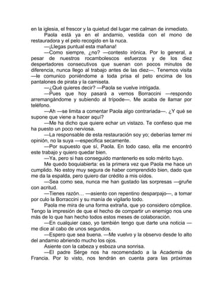 en la iglesia, el frescor y la quietud del lugar me calman de inmediato.
Paola está ya en el andamio, vestida con el mono de
restauradora y el pelo recogido en la nuca.
—¡Llegas puntual esta mañana!
—Como siempre, ¿no? —contesto irónica. Por lo general, a
pesar de nuestros rocambolescos esfuerzos y de los diez
despertadores consecutivos que suenan con pocos minutos de
diferencia, nunca llego al trabajo antes de las diez—. Tenemos visita
—le comunico poniéndome a toda prisa el peto encima de los
pantalones de pirata y la camiseta.
—¿Qué quieres decir? —Paola se vuelve intrigada.
—Pues que hoy pasará a vernos Borraccini —respondo
arremangándome y subiendo al trípode—. Me acaba de llamar por
teléfono.
—Ah —se limita a comentar Paola algo contrariada—. ¿Y qué se
supone que viene a hacer aquí?
—Me ha dicho que quiere echar un vistazo. Te confieso que me
ha puesto un poco nerviosa.
—La responsable de esta restauración soy yo; deberías temer mi
opinión, no la suya —especifica secamente.
—Por supuesto que sí, Paola. En todo caso, ella me encontró
este trabajo y quiero quedar bien.
—Ya, pero si has conseguido mantenerlo es solo mérito tuyo.
Me quedo boquiabierta: es la primera vez que Paola me hace un
cumplido. No estoy muy segura de haber comprendido bien, dado que
me da la espalda, pero quiero dar crédito a mis oídos.
—Sea como sea, nunca me han gustado las sorpresas —gruñe
con acritud.
—Tienes razón… —asiento con repentino desparpajo—, a tomar
por culo la Borraccini y su manía de vigilarlo todo.
Paola me mira de una forma extraña, que yo considero cómplice.
Tengo la impresión de que el hecho de compartir un enemigo nos une
más de lo que han hecho todos estos meses de colaboración.
—En cualquier caso, yo también tengo que darte una noticia —
me dice al cabo de unos segundos.
—Espero que sea buena. —Me vuelvo y la observo desde lo alto
del andamio abriendo mucho los ojos.
Asiente con la cabeza y esboza una sonrisa.
—El padre Sèrge nos ha recomendado a la Academia de
Francia. Por lo visto, nos tendrán en cuenta para las próximas
 