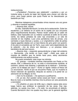 restauraciones.
—¡Fantástico! ¡Tenemos que celebrarlo! —exclamo y por un
instante estoy a punto de bajar del trípode para chocar con ella los
cinco, pero luego pienso que quizá Paola se ha descolocado ya
bastante por hoy.
Mientras trabajamos concentradas oímos resonar una voz grave
y vibrante a nuestras espaldas.
—Buenos días, chicas.
Es ella, Gabriella Borraccini, la reina de la restauración. Sube los
escalones y se detiene en el centro de la capilla con sus cincuenta
años magníficamente llevados. Parece recién salida de un salón de
belleza, está impecable con su melena cuadrada al estilo de los años
veinte, los labios pintados de color rojo encendido y un velo de
colorete en las mejillas. Luce unos pantalones beis de pinzas, una
camiseta a rayas blancas y azules, y un originalísimo collar de perlas
negras gigantes atadas con un lazo blanco de gros grain (¡lo quiero!).
A los pies el consabido par de Tod’s, cuyo color varía dependiendo de
la estación —los de ahora son blancos— y un precioso bolso
bandolera de piel azul oscuro.
—Buenos días —respondo apresurándome a bajar del andamio
—. Bienvenida. ¿Ha tenido un buen viaje? —Noto que, pese al
impulso de rebelión que he tenido hace poco, estoy asumiendo
instintivamente una actitud sumisa.
No puedo remediarlo: esta mujer me intimida.
—Sí, gracias —contesta mientras intercambia con Paola un frío
saludo. Ella, a diferencia de mí, no está ni mínimamente cohibida; al
contrario, parece más distante y cabreada de lo habitual—. Entonces,
¿cómo va el trabajo por aquí? —Echa un rápido vistazo al fresco de
La anunciación, frente al que se encuentra Paola, que no muestra la
menor intención de apartarse; después se acerca a la pared de La
adoración de los Magos, la mía.
—Aún no he acabado —me apresuro a justificarme.
—Sí, ya veo. Aún quedan varias cosas por hacer —asiente. Se
lleva la mano a la barbilla mientras mira la pintura con aire penetrante
y escrutador.
—Yo añadiría un poco de brillo aquí y dejaría opaca esta zona;
luego habría que enfatizar la expresión de las caras. Ese rojo,
además, no queda muy bien. —Ya está, ha encontrado el defecto.
Cuando Borraccini dice «no queda muy bien» por lo general significa
 