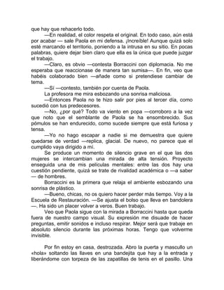 que hay que rehacerlo todo.
—En realidad, el color respeta el original. En todo caso, aún está
por acabar — sale Paola en mi defensa. ¡Increíble! Aunque quizá solo
esté marcando el territorio, poniendo a la intrusa en su sitio. En pocas
palabras, quiere dejar bien claro que ella es la única que puede juzgar
el trabajo.
—Claro, es obvio —contesta Borraccini con diplomacia. No me
esperaba que reaccionase de manera tan sumisa—. En fin, veo que
habéis colaborado bien —añade como si pretendiese cambiar de
tema.
—Sí —contesto, también por cuenta de Paola.
La profesora me mira esbozando una sonrisa maliciosa.
—Entonces Paola no te hizo salir por pies al tercer día, como
sucedió con tus predecesores.
—No, ¿por qué? Todo va viento en popa —corroboro a la vez
que noto que el semblante de Paola se ha ensombrecido. Sus
pómulos se han endurecido, como sucede siempre que está furiosa y
tensa.
—Yo no hago escapar a nadie si me demuestra que quiere
quedarse de verdad —replica, glacial. De nuevo, no parece que el
cumplido vaya dirigido a mí.
Se produce un momento de silencio grave en el que las dos
mujeres se intercambian una mirada de alta tensión. Proyecto
enseguida una de mis películas mentales: entre las dos hay una
cuestión pendiente, quizá se trate de rivalidad académica o —a saber
— de hombres.
Borraccini es la primera que relaja el ambiente esbozando una
sonrisa de plástico.
—Bueno, chicas, no os quiero hacer perder más tiempo. Voy a la
Escuela de Restauración. —Se ajusta el bolso que lleva en bandolera
—. Ha sido un placer volver a veros. Buen trabajo.
Veo que Paola sigue con la mirada a Borraccini hasta que queda
fuera de nuestro campo visual. Su expresión me disuade de hacer
preguntas, emitir sonidos e incluso respirar. Mejor será que trabaje en
absoluto silencio durante las próximas horas. Tengo que volverme
invisible.
Por fin estoy en casa, destrozada. Abro la puerta y mascullo un
«hola» soltando las llaves en una bandejita que hay a la entrada y
liberándome con torpeza de las zapatillas de tenis en el pasillo. Una
 