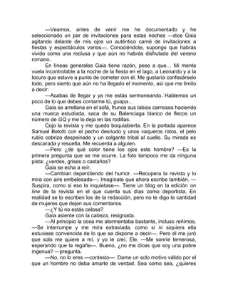 —Veamos, antes de venir me he documentado y he
seleccionado un par de invitaciones para estas noches —dice Gaia
agitando delante de mis ojos un auténtico carné de invitaciones a
fiestas y espectáculos varios—. Conociéndote, supongo que habrás
vivido como una reclusa y que aún no habrás disfrutado del verano
romano.
En líneas generales Gaia tiene razón, pese a que… Mi mente
vuela incontrolable a la noche de la fiesta en el lago, a Leonardo y a la
locura que estuve a punto de cometer con él. Me gustaría confesárselo
todo, pero siento que aún no ha llegado el momento, así que me limito
a decir:
—Acabas de llegar y ya me estás sermoneando. Hablemos un
poco de lo que debes contarme tú, guapa…
Gaia se arrellana en el sofá, frunce sus labios carnosos haciendo
una mueca estudiada, saca de su Balenciaga blanco de flecos un
número de GQ y me lo deja en las rodillas.
Cojo la revista y me quedo boquiabierta. En la portada aparece
Samuel Belotti con el pecho desnudo y unos vaqueros rotos, el pelo
rubio cobrizo despeinado y un colgante tribal al cuello. Su mirada es
descarada y resuelta. Me recuerda a alguien.
—Pero ¿de qué color tiene los ojos este hombre? —Es la
primera pregunta que se me ocurre. La foto tampoco me da ninguna
pista: ¿verdes, grises o castaños?
Gaia se echa a reír.
—Cambian dependiendo del humor. —Recupera la revista y lo
mira con aire embelesado—. Imagínate que ahora escribe también. —
Suspira, como si eso la inquietase—. Tiene un blog en la edición on
line de la revista en el que cuenta sus días como deportista. En
realidad se lo escriben los de la redacción, pero no te digo la cantidad
de mujeres que dejan sus comentarios.
—¿Y tú no estás celosa?
Gaia asiente con la cabeza, resignada.
—Al principio la cosa me atormentaba bastante, incluso reñimos.
—Se interrumpe y me mira extraviada, como si ni siquiera ella
estuviese convencida de lo que se dispone a decir—. Pero él me juró
que solo me quiere a mí, y yo le creí, Ele. —Me sonríe temerosa,
esperando que la regañe—. Bueno, ¿no me dices que soy una pobre
ingenua? —pregunta.
—No, no lo eres —contesto—. Dame un solo motivo válido por el
que un hombre no deba amarte de verdad. Sea como sea, ¿quieres
 