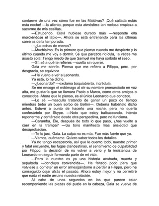 contarme de una vez cómo fue en las Maldivas? ¡Qué callada estás
esta noche! —la aliento, porque esta atmósfera tan melosa empieza a
sacarme de mis casillas.
—Estupendo. Ojalá hubiese durado más —responde ella
mordiéndose el labio—. Ahora se está entrenando para las últimas
carreras de la temporada.
—¿Lo echas de menos?
—Muchísimo. Es lo primero que pienso cuando me despierto y lo
último cuando me voy a dormir. Sé que parezco ridícula, ¡a veces me
asusto sola! Tengo miedo de que Samuel me haya sorbido el seso.
—Sí, sé a qué te refieres —suelto sin querer.
Gaia me sonríe. Piensa que me refiero a Filippo, pero, por
desgracia, se equivoca.
—He vuelto a ver a Leonardo.
Ya está, lo he dicho.
—¿Leonardo? —exclama boquiabierta, incrédula.
Se me encoge el estómago al oír su nombre pronunciado en voz
alta, me gustaría que se llamara Paolo o Marco, como otros amigos o
conocidos. Ahora que lo pienso, es el único Leonardo que conozco.
—Lo sé —mascullo tratando de ganar un poco de tiempo
mientras bebo un buen sorbo de Bellini—. Debería habértelo dicho
antes. Estuve a punto de hacerlo una noche, pero no quería
confesártelo por Skype. —Noto que estoy balbuceando. Intento
reponerme y contárselo desde otra perspectiva, pero no funciona.
—Caramba, Ele, después de todo lo que pasó, ¿has vuelto a
caer en la trampa? —Su tono manifiesta más ansiedad que
desaprobación.
—Te lo juro, Gaia. La culpa no es mía. Fue más fuerte que yo.
—Vamos, cuéntame. Quiero saber todos los detalles.
Ya no tengo escapatoria, así que le cuento todo, nuestro primer
y fatal encuentro, las fugas clandestinas, el sentimiento de culpabilidad
por Filippo, la decisión de no volver a verlo y la insistencia de
Leonardo en seguir formando parte de mi vida.
—Pero la nuestra es ya una historia acabada, muerta y
sepultada —concluyo convencida—. Ha faltado poco para que
volviese a cometer un error arriesgándome a perder a Filippo, pero he
conseguido dejar atrás el pasado. Ahora estoy mejor y no permitiré
que nada ni nadie arruine nuestra relación.
Al cabo de unos segundos en los que parece estar
recomponiendo las piezas del puzle en la cabeza, Gaia se vuelve de
 