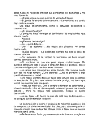 golpe hacia mí haciendo tintinear sus pendientes de diamantes y me
mira fijamente.
—¿Estás segura de que quieres de verdad a Filippo?
—Sí, jamás he estado tan convencida. —La velocidad a la que lo
digo casi me asusta.
Ella sigue observándome, como si estuviese decidiendo si
creerme o no.
—¿Él sospecha algo?
La pregunta hace emerger el sentimiento de culpabilidad que
aún me queda.
—No creo.
—¿Piensas decirle algo?
—Yo… quizá debería…
—¡No! —se adelanta—. ¡No hagas esa gilipollez! No debes
decirle nada.
—¿Estás segura? —La sinceridad siempre ha sido la base de
nuestra relación.
—Por supuesto. Si de verdad ha terminado, no tiene ningún
sentido decírselo ahora.
—El problema es que me pesa seguir ocultándoselo. Me
gustaría confesarle todo y volver a empezar desde el principio, con el
corazón más ligero y sin mentiras entre nosotros.
—Lo único que conseguirías sería discutir, Ele. Incluso puede
que eso os haga romper. ¿Qué esperas? ¿Que te perdone y siga
queriéndote como si nada?
Tiene razón. Contarle todo a Filippo solo serviría para descargar
mi conciencia. Si quiero que nuestra historia prosiga, me temo que
tendré que soportar sola ese peso.
—Fíate. Es mejor así. Con el tiempo tú también te perdonarás y
el sentimiento de culpa irá disminuyendo. —Me apoya una mano en la
cabeza—. Pero no hagas más gilipolleces. Filippo te quiere
demasiado.
—Lo sé, Gaia. —El hecho de que ella esté aquí lo demuestra—.
Te aseguro que yo también le quiero.
Es domingo por la noche y después de habernos pasado el día
de compras por el centro me duelen los pies, pero aún me queda un
poco de energía para dedicar las últimas horas a Gaia, que se marcha
mañana por la tarde.
—Te llevo a una fiesta gay —me revela mientras nos arreglamos
 