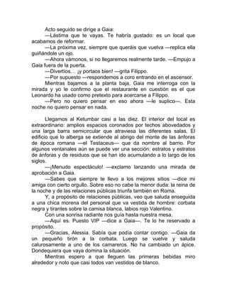 Acto seguido se dirige a Gaia:
—Lástima que te vayas. Te habría gustado: es un local que
acabamos de reformar.
—La próxima vez, siempre que queráis que vuelva —replica ella
guiñándole un ojo.
—Ahora vámonos, si no llegaremos realmente tarde. —Empujo a
Gaia fuera de la puerta.
—Divertíos… ¡y portaos bien! —grita Filippo.
—Por supuesto —respondemos a coro entrando en el ascensor.
Mientras bajamos a la planta baja, Gaia me interroga con la
mirada y yo le confirmo que el restaurante en cuestión es el que
Leonardo ha usado como pretexto para acercarse a Filippo.
—Pero no quiero pensar en eso ahora —le suplico—. Esta
noche no quiero pensar en nada.
Llegamos al Ketumbar casi a las diez. El interior del local es
extraordinario: amplios espacios coronados por techos abovedados y
una larga barra semicircular que atraviesa las diferentes salas. El
edificio que lo alberga se extiende al abrigo del monte de las ánforas
de época romana —el Testaceus— que da nombre al barrio. Por
algunos ventanales aún se puede ver una sección: estratos y estratos
de ánforas y de residuos que se han ido acumulando a lo largo de los
siglos.
—¡Menudo espectáculo! —exclamo lanzando una mirada de
aprobación a Gaia.
—Sabes que siempre te llevo a los mejores sitios —dice mi
amiga con cierto orgullo. Sobre eso no cabe la menor duda: la reina de
la noche y de las relaciones públicas triunfa también en Roma.
Y, a propósito de relaciones públicas, veo que saluda enseguida
a una chica morena del personal que va vestida de hombre: corbata
negra y tirantes sobre la camisa blanca, labios rojo Valentino.
Con una sonrisa radiante nos guía hasta nuestra mesa.
—Aquí es. Puesto VIP —dice a Gaia—. Te lo he reservado a
propósito.
—Gracias, Alessia. Sabía que podía contar contigo. —Gaia da
un pequeño tirón a la corbata. Luego se vuelve y saluda
calurosamente a uno de los camareros. No ha cambiado un ápice.
Dondequiera que vaya domina la situación.
Mientras espero a que lleguen las primeras bebidas miro
alrededor y noto que casi todos van vestidos de blanco.
 